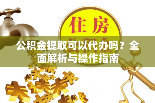 吉州公积金提取可以代办吗？全面解析与操作指南