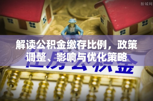 吉州解读公积金缴存比例，政策调整、影响与优化策略